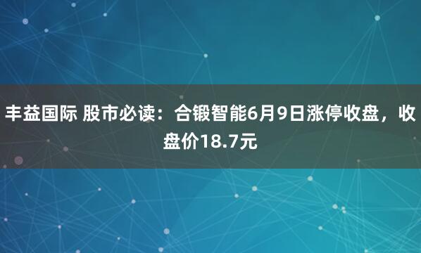 丰益国际 股市必读：合锻智能6月9日涨停收盘，收盘价18.7元