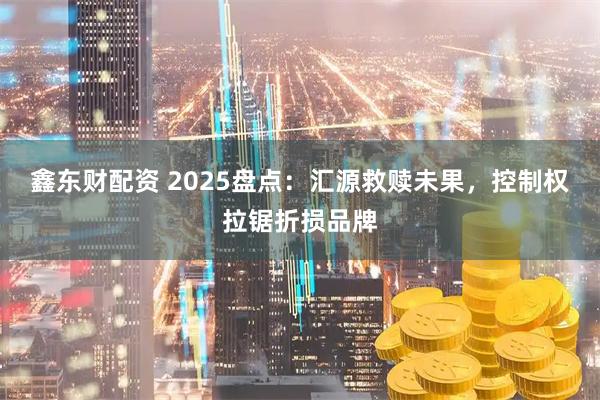 鑫东财配资 2025盘点：汇源救赎未果，控制权拉锯折损品牌