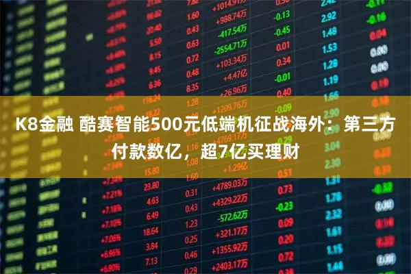 K8金融 酷赛智能500元低端机征战海外：第三方付款数亿，超7亿买理财