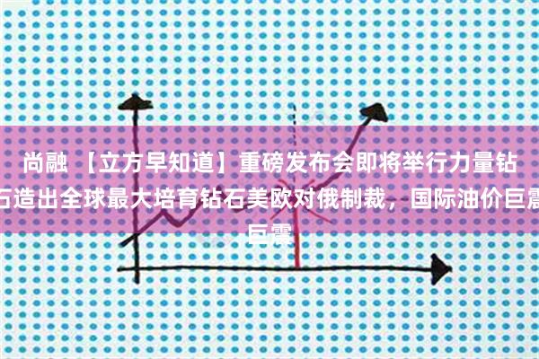 尚融 【立方早知道】重磅发布会即将举行力量钻石造出全球最大培育钻石美欧对俄制裁,国际油价巨震