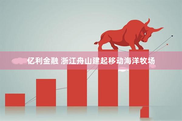 亿利金融 浙江舟山建起移动海洋牧场