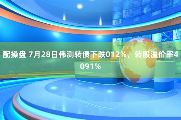 配操盘 7月28日伟测转债下跌012%，转股溢价率4091%