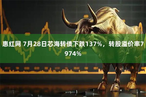 惠红网 7月28日芯海转债下跌137%，转股溢价率7974%