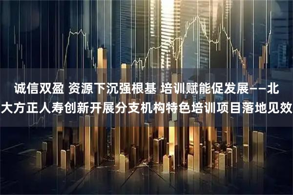 诚信双盈 资源下沉强根基 培训赋能促发展——北大方正人寿创新开展分支机构特色培训项目落地见效