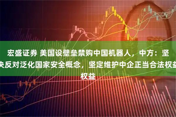 宏盛证券 美国设壁垒禁购中国机器人，中方：坚决反对泛化国家安全概念，坚定维护中企正当合法权益