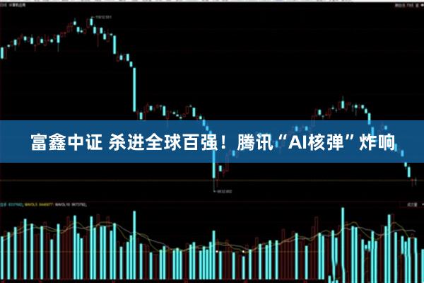 富鑫中证 杀进全球百强！腾讯“AI核弹”炸响